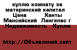 куплю комнату за материнский капитал › Цена ­ 500 - Ханты-Мансийский, Лангепас г. Недвижимость » Куплю   